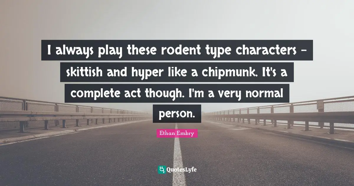 I always play these rodent type characters - skittish and hyper like a chipmunk. It's a complete act though. I'm a very normal person.