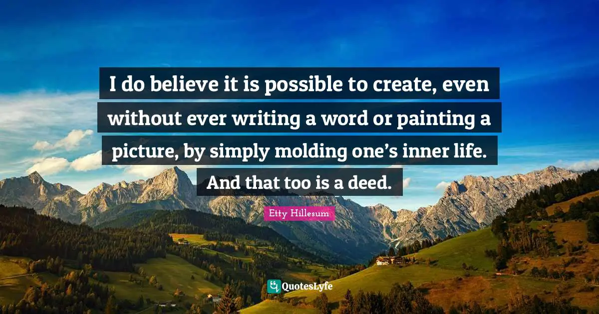 I do believe it is possible to create, even without ever writing a word or painting a picture, by simply molding one’s inner life. And that too is a deed.