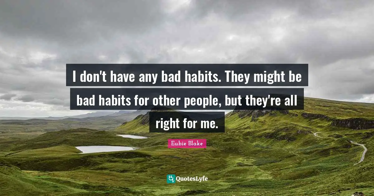 I don't have any bad habits. They might be bad habits for other people, but they're all right for me.