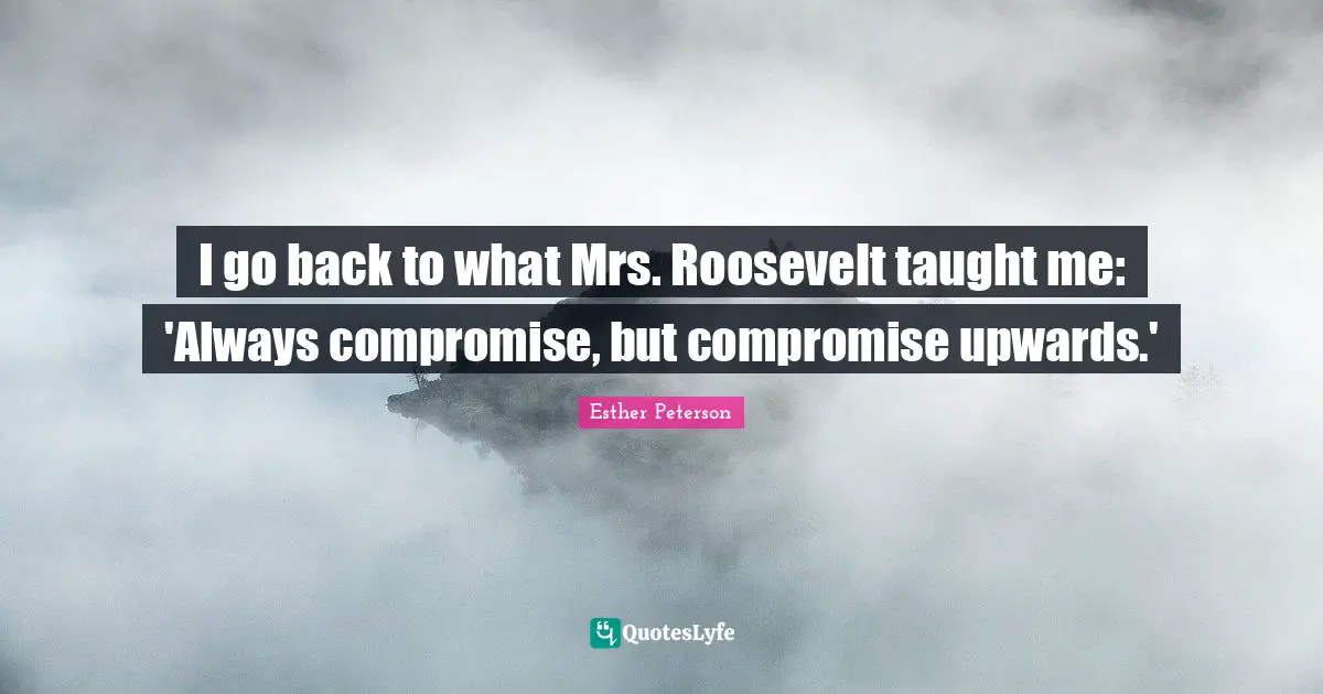 I go back to what Mrs. Roosevelt taught me: 'Always compromise, but compromise upwards.'