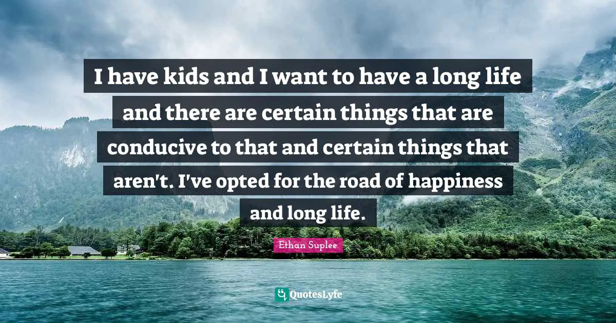 I have kids and I want to have a long life and there are certain things that are conducive to that and certain things that aren't. I've opted for the road of happiness and long life.