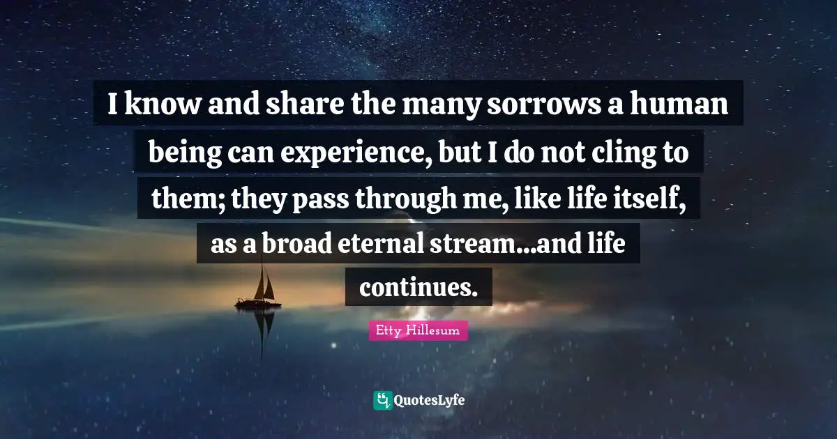 I know and share the many sorrows a human being can experience, but I do not cling to them; they pass through me, like life itself, as a broad eternal stream...and life continues.