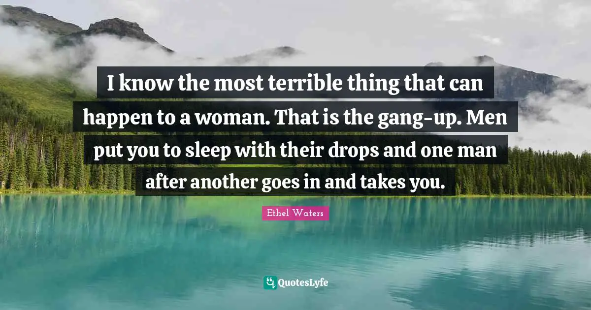 I know the most terrible thing that can happen to a woman. That is the gang-up. Men put you to sleep with their drops and one man after another goes in and takes you.