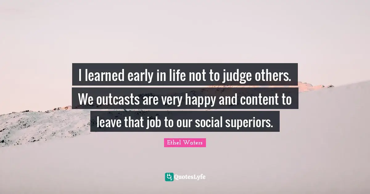 I learned early in life not to judge others. We outcasts are very happy and content to leave that job to our social superiors.