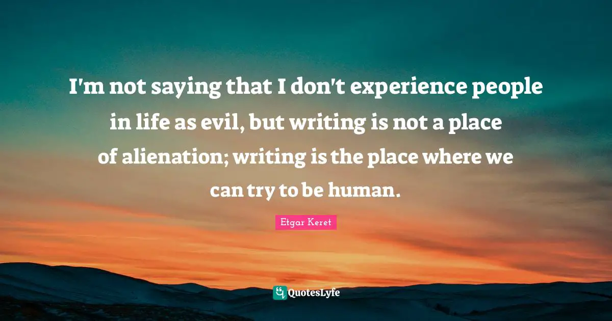 I'm not saying that I don't experience people in life as evil, but writing is not a place of alienation; writing is the place where we can try to be human.