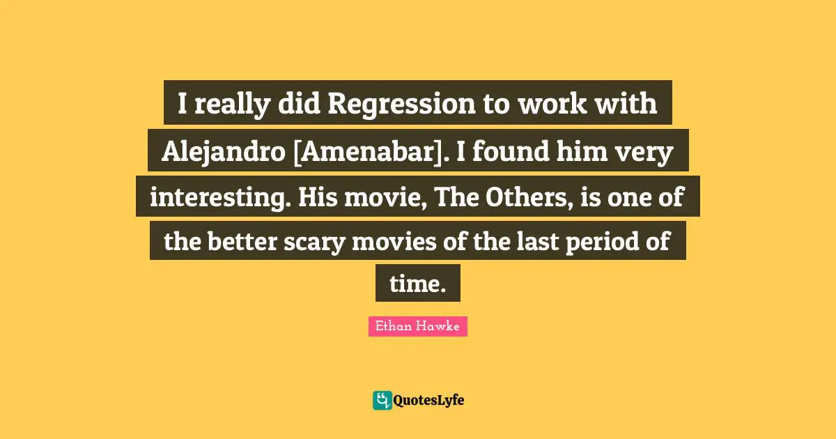 I really did Regression to work with Alejandro [Amenabar]. I found him very interesting. His movie, The Others, is one of the better scary movies of the last period of time.