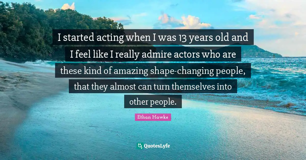 I started acting when I was 13 years old and I feel like I really admire actors who are these kind of amazing shape-changing people, that they almost can turn themselves into other people.