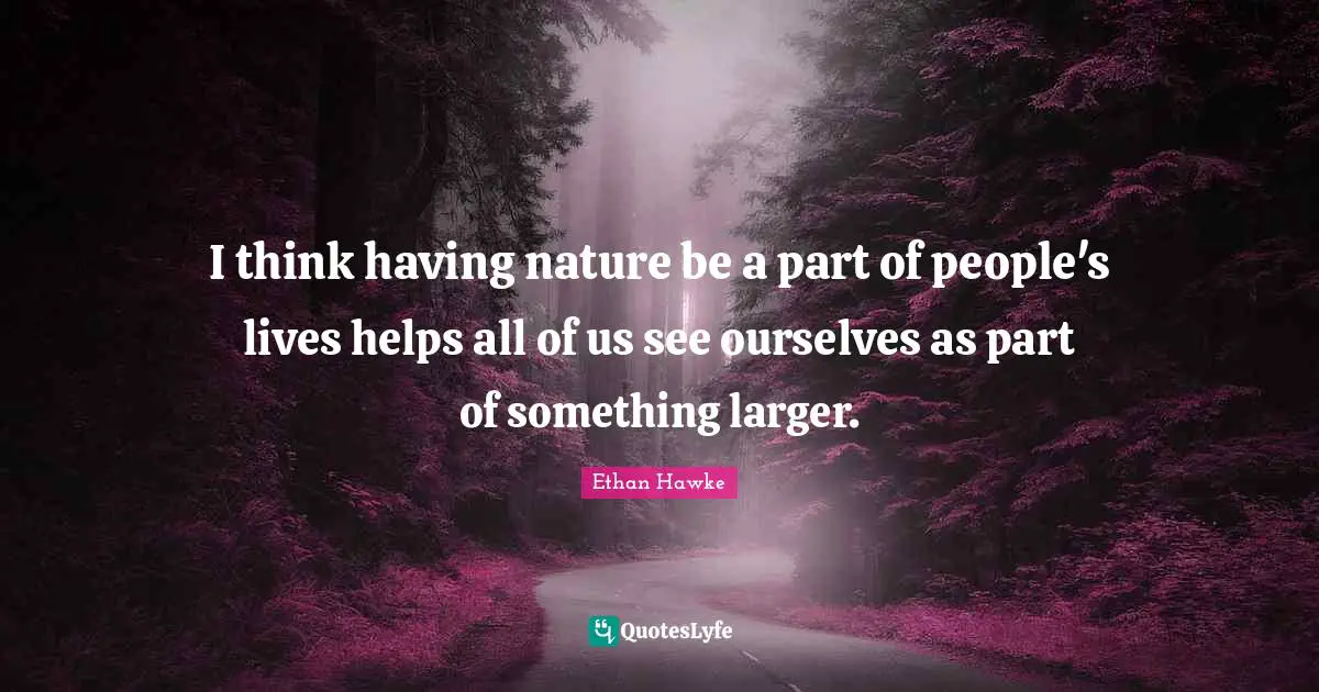 I think having nature be a part of people's lives helps all of us see ourselves as part of something larger.
