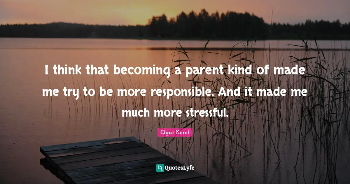 I think that becoming a parent kind of made me try to be more responsible. And it made me much more stressful.