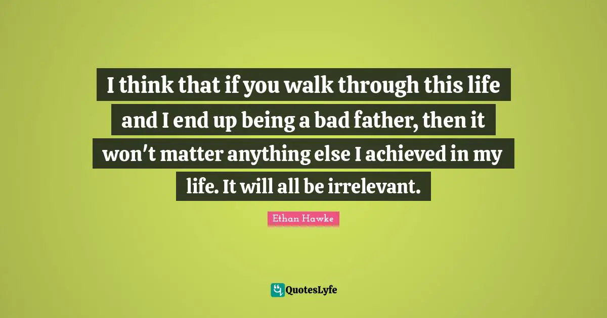 I think that if you walk through this life and I end up being a bad father, then it won't matter anything else I achieved in my life. It will all be irrelevant.