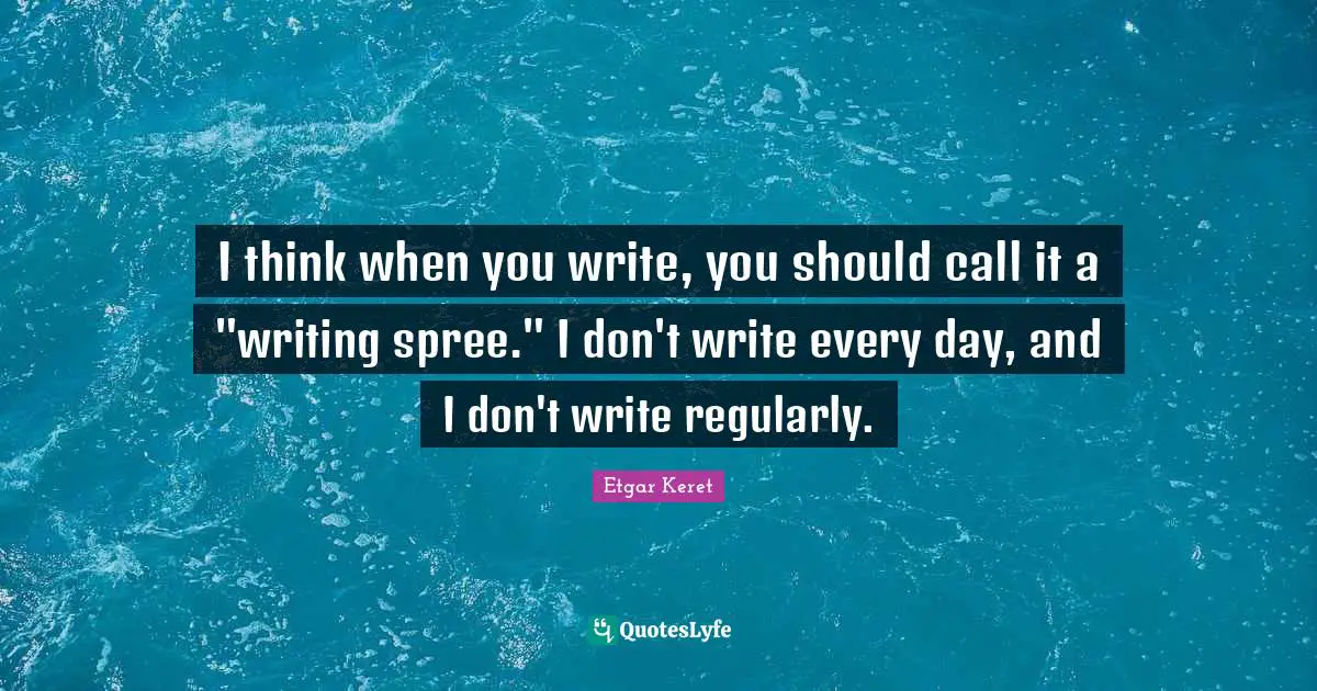 I think when you write, you should call it a "writing spree." I don't write every day, and I don't write regularly.