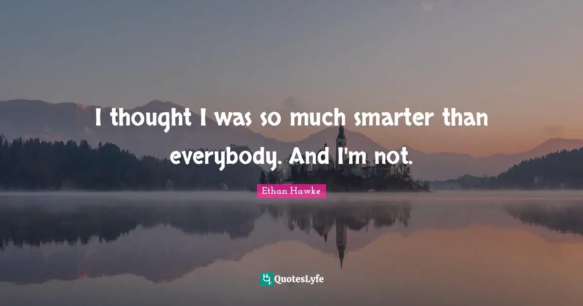 I thought I was so much smarter than everybody. And I'm not.