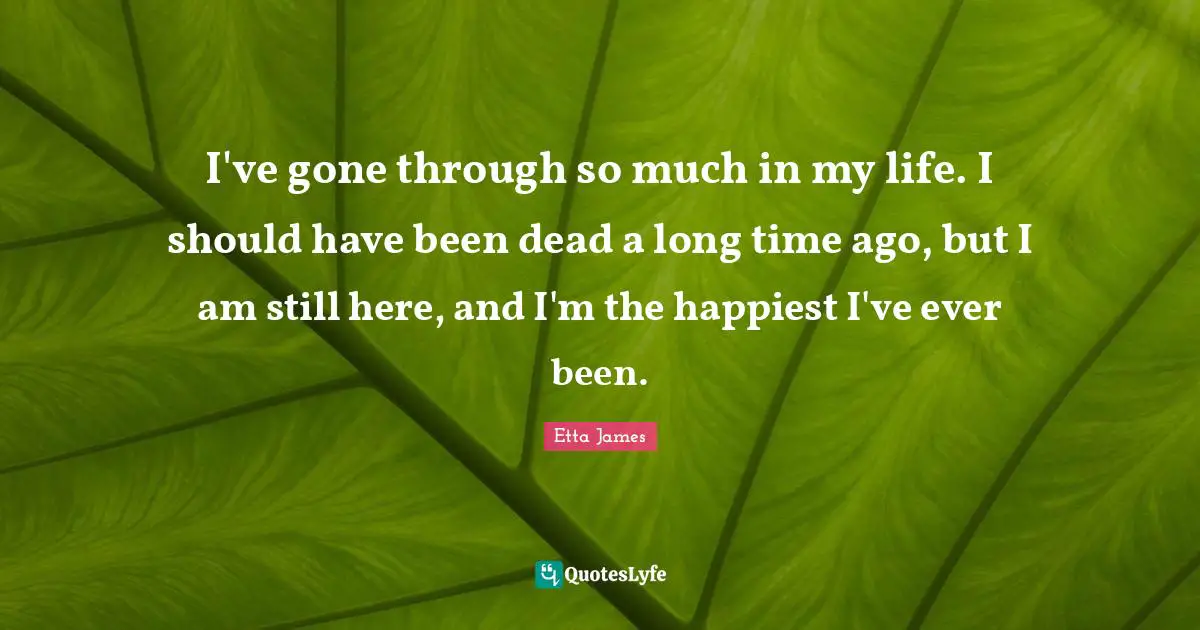 Etta James Quotes: "I've gone through so much in my life. I should have been dead a long time ago, but I am still here, and I'm the happiest I've ever been."