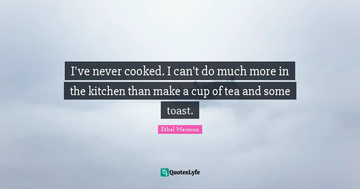 I've never cooked. I can't do much more in the kitchen than make a cup of tea and some toast.