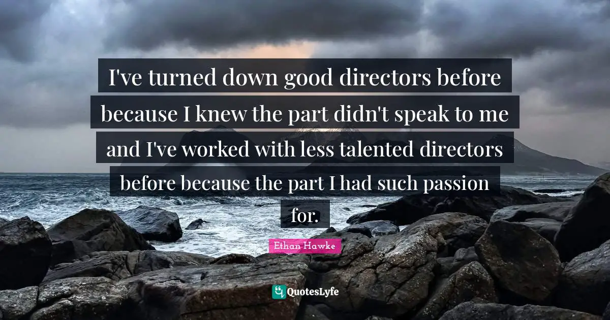 I've turned down good directors before because I knew the part didn't speak to me and I've worked with less talented directors before because the part I had such passion for.