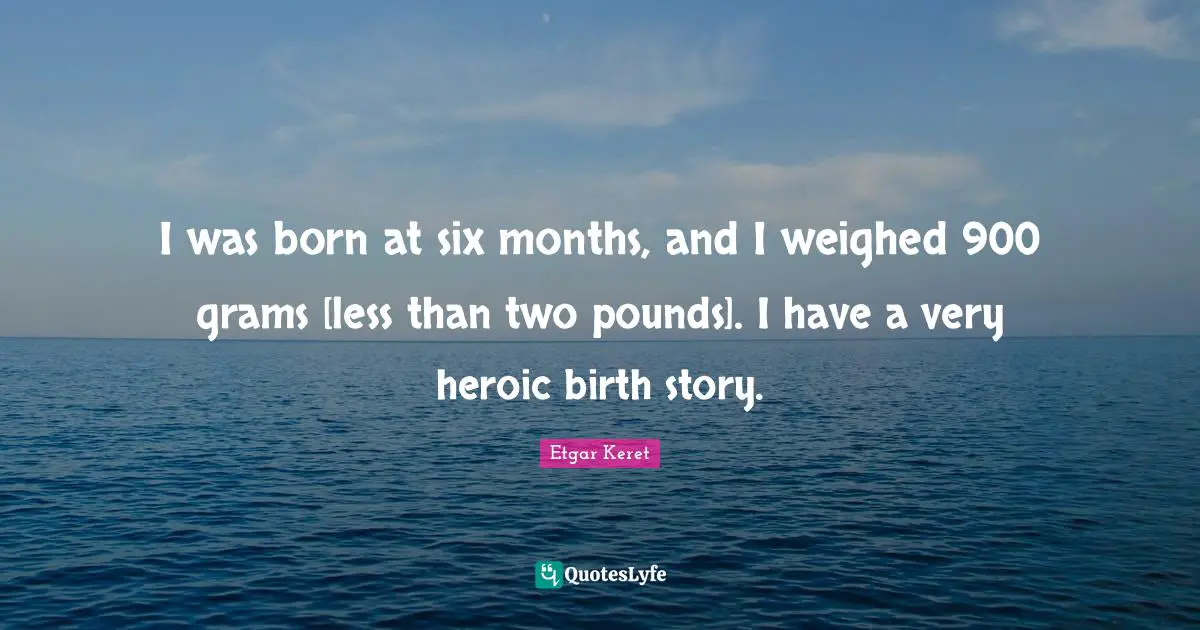 I was born at six months, and I weighed 900 grams [less than two pounds]. I have a very heroic birth story.