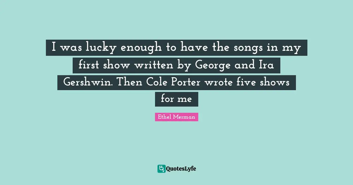 I was lucky enough to have the songs in my first show written by George and Ira Gershwin. Then Cole Porter wrote five shows for me
