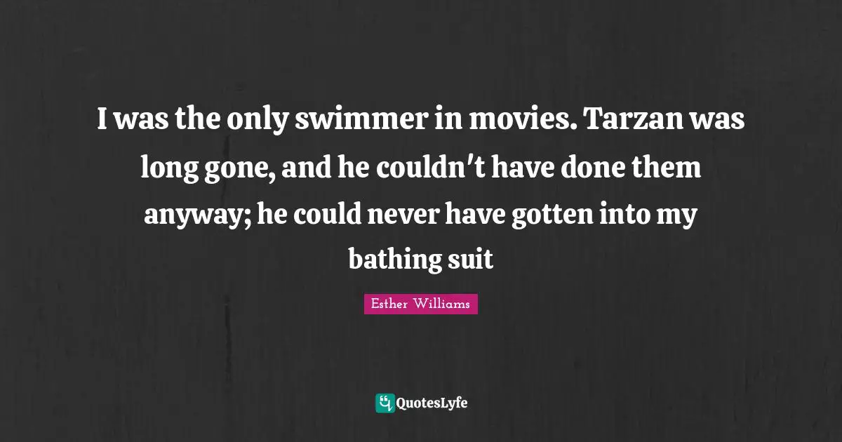 I was the only swimmer in movies. Tarzan was long gone, and he couldn't have done them anyway; he could never have gotten into my bathing suit