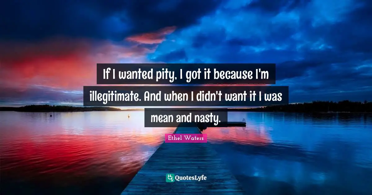 If I wanted pity, I got it because I'm illegitimate. And when I didn't want it I was mean and nasty.