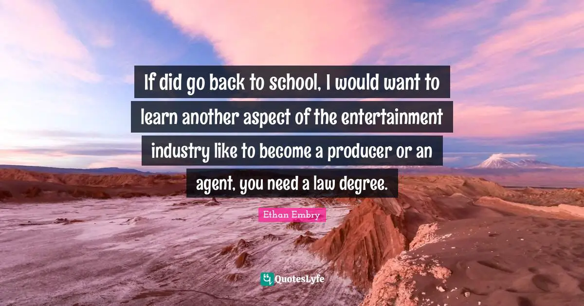 If did go back to school, I would want to learn another aspect of the entertainment industry like to become a producer or an agent, you need a law degree.