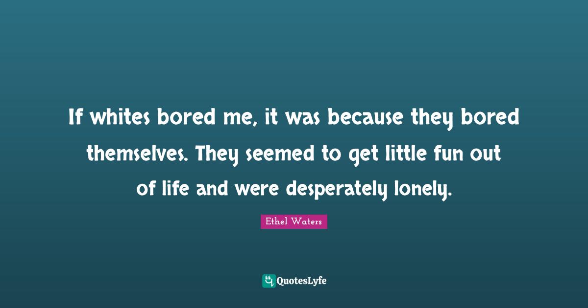 If whites bored me, it was because they bored themselves. They seemed to get little fun out of life and were desperately lonely.