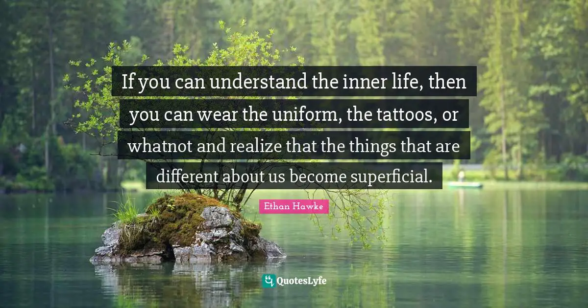 If you can understand the inner life, then you can wear the uniform, the tattoos, or whatnot and realize that the things that are different about us become superficial.