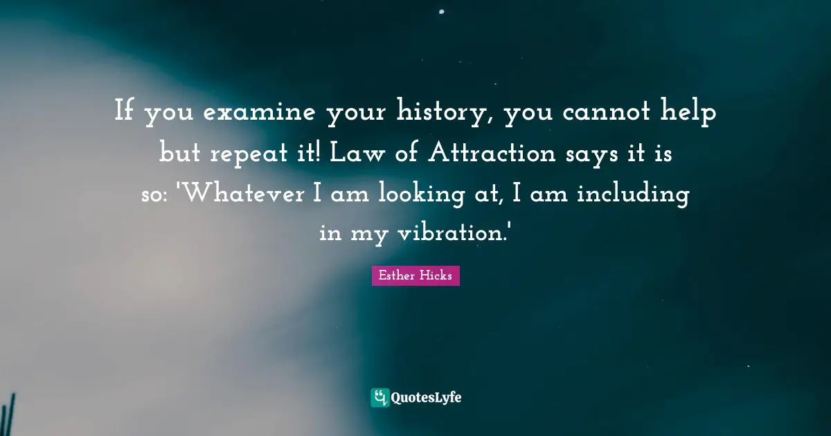 Esther Hicks Quotes: "If you examine your history, you cannot help but repeat it! Law of Attraction says it is so: 'Whatever I am looking at, I am including in my vibration.'"