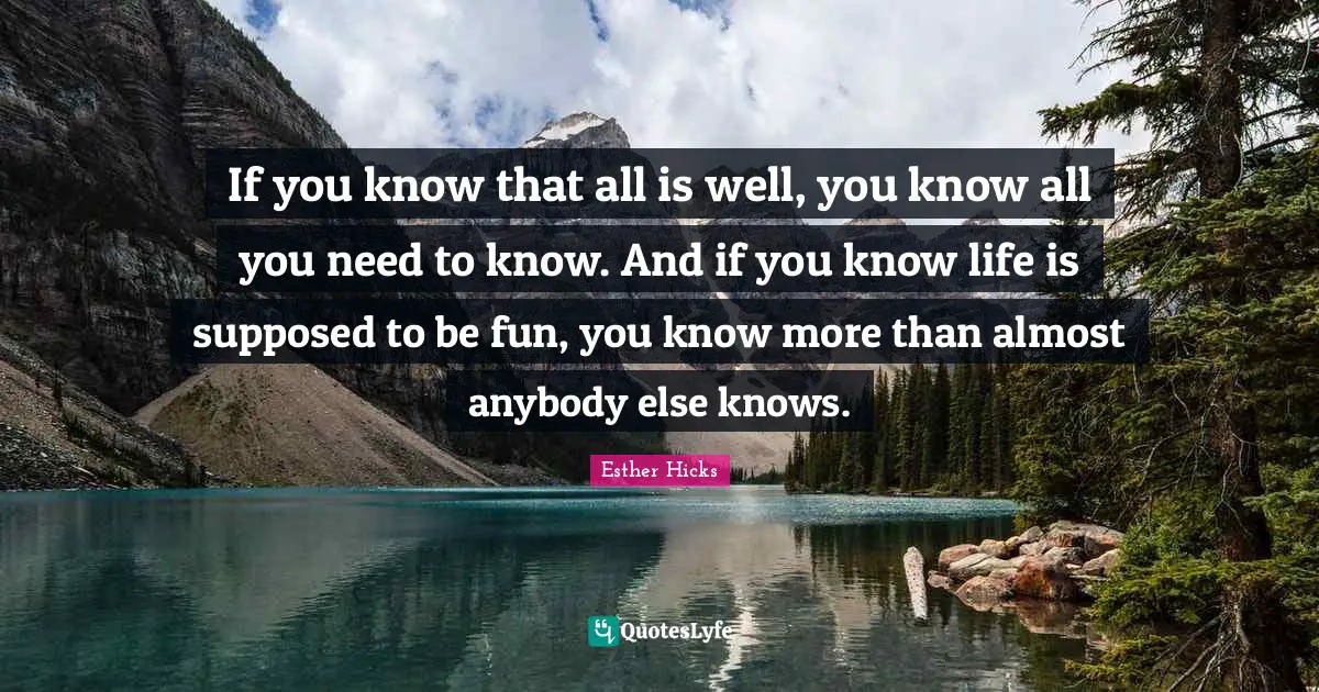 If you know that all is well, you know all you need to know. And if you know life is supposed to be fun, you know more than almost anybody else knows.