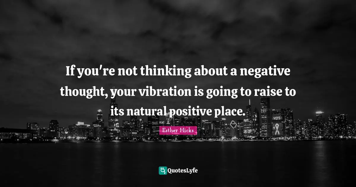 If you're not thinking about a negative thought, your vibration is going to raise to its natural positive place.