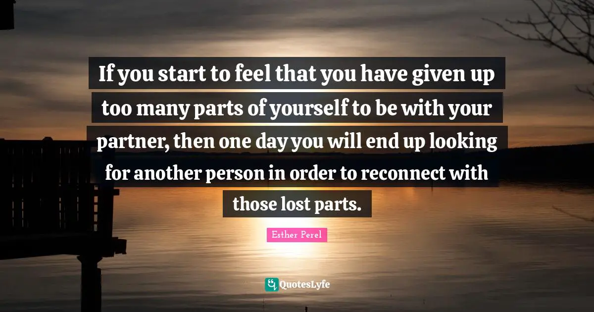 Given Quotes: "If you start to feel that you have given up too many parts of yourself to be with your partner, then one day you will end up looking for another person in order to reconnect with those lost parts."