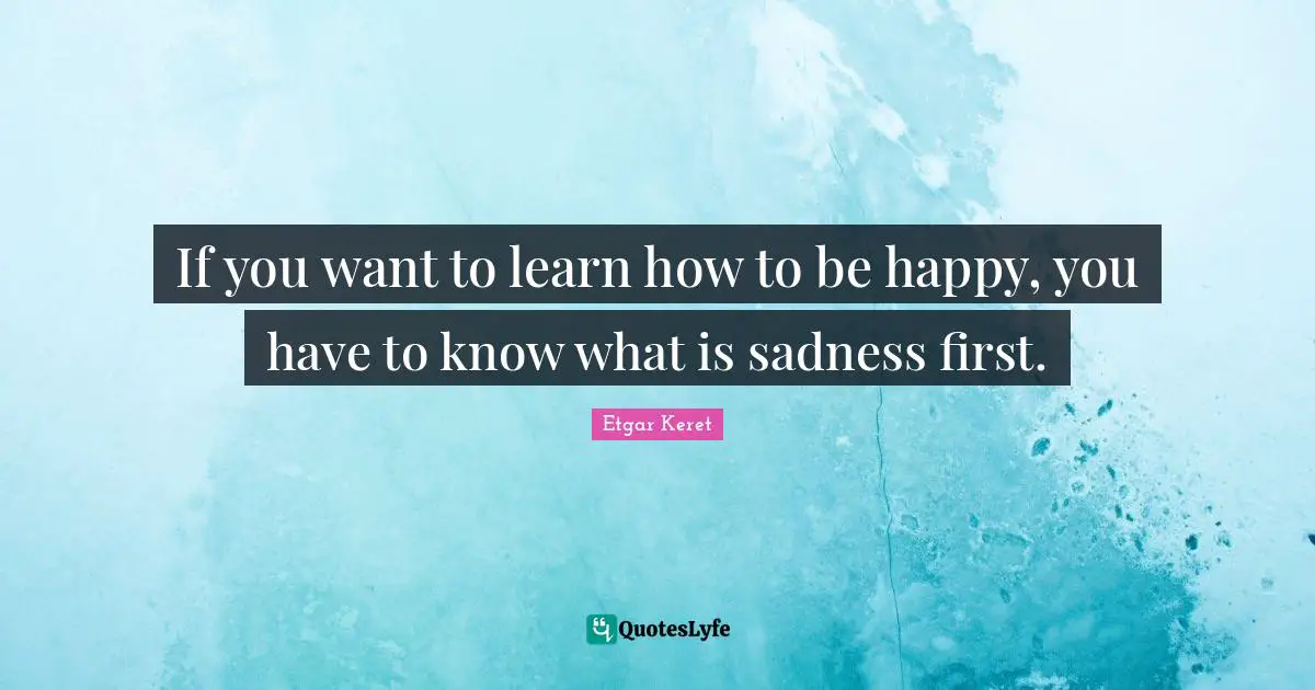 If you want to learn how to be happy, you have to know what is sadness first.