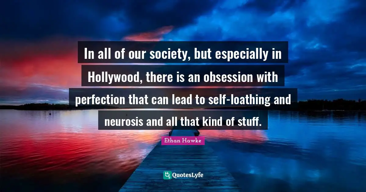 In all of our society, but especially in Hollywood, there is an obsession with perfection that can lead to self-loathing and neurosis and all that kind of stuff.