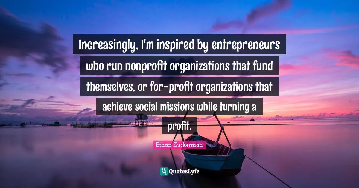 Ethan Zuckerman Quotes: "Increasingly, I'm inspired by entrepreneurs who run nonprofit organizations that fund themselves, or for-profit organizations that achieve social missions while turning a profit."
