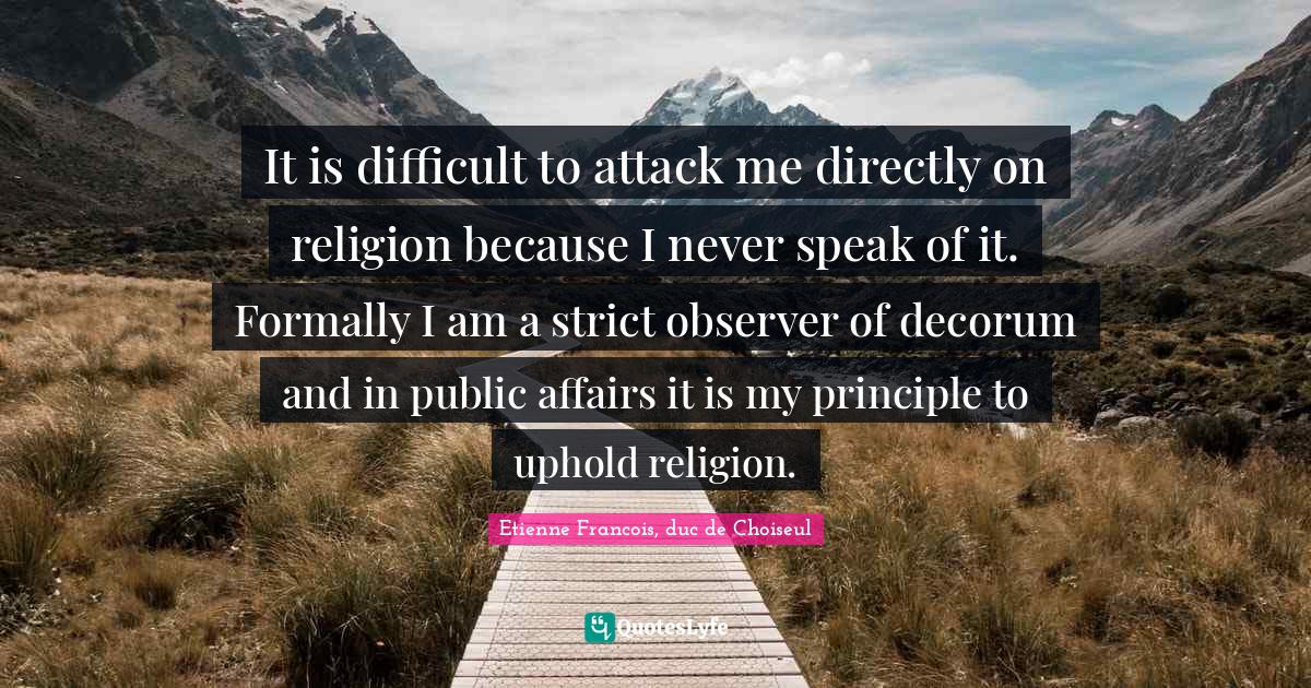 It is difficult to attack me directly on religion because I never speak of it. Formally I am a strict observer of decorum and in public affairs it is my principle to uphold religion.