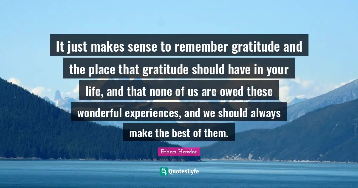 It just makes sense to remember gratitude and the place that gratitude should have in your life, and that none of us are owed these wonderful experiences, and we should always make the best of them.
