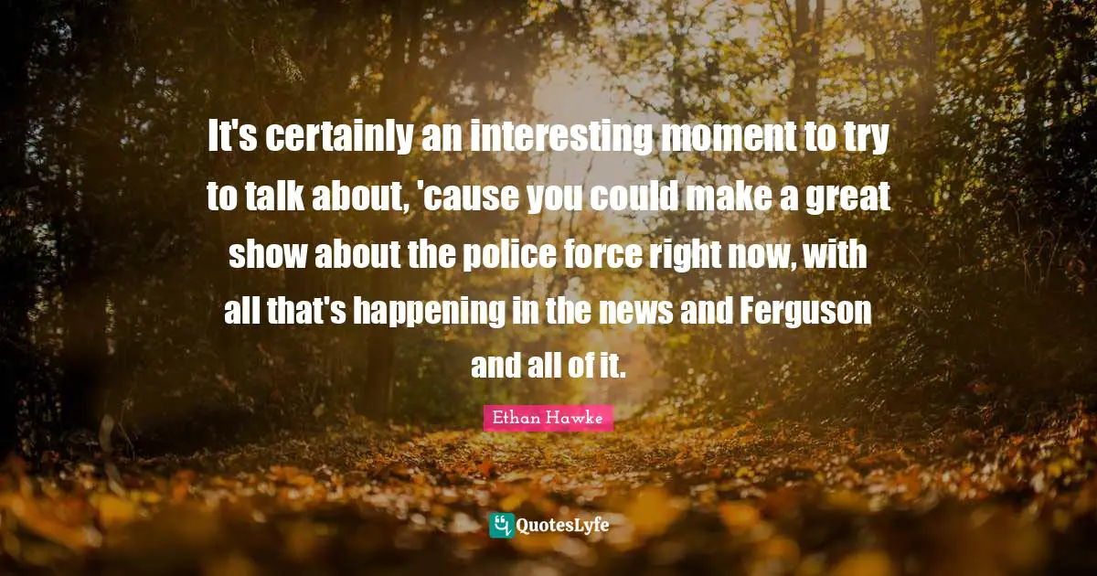 It's certainly an interesting moment to try to talk about, 'cause you could make a great show about the police force right now, with all that's happening in the news and Ferguson and all of it.