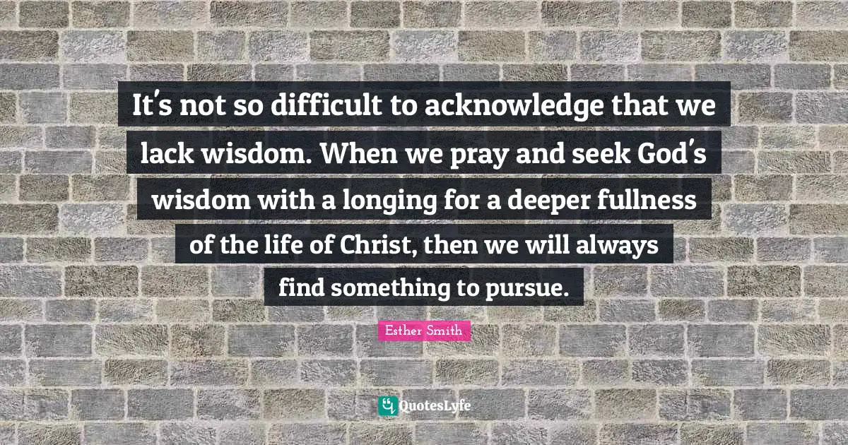 It's not so difficult to acknowledge that we lack wisdom. When we pray and seek God's wisdom with a longing for a deeper fullness of the life of Christ, then we will always find something to pursue.