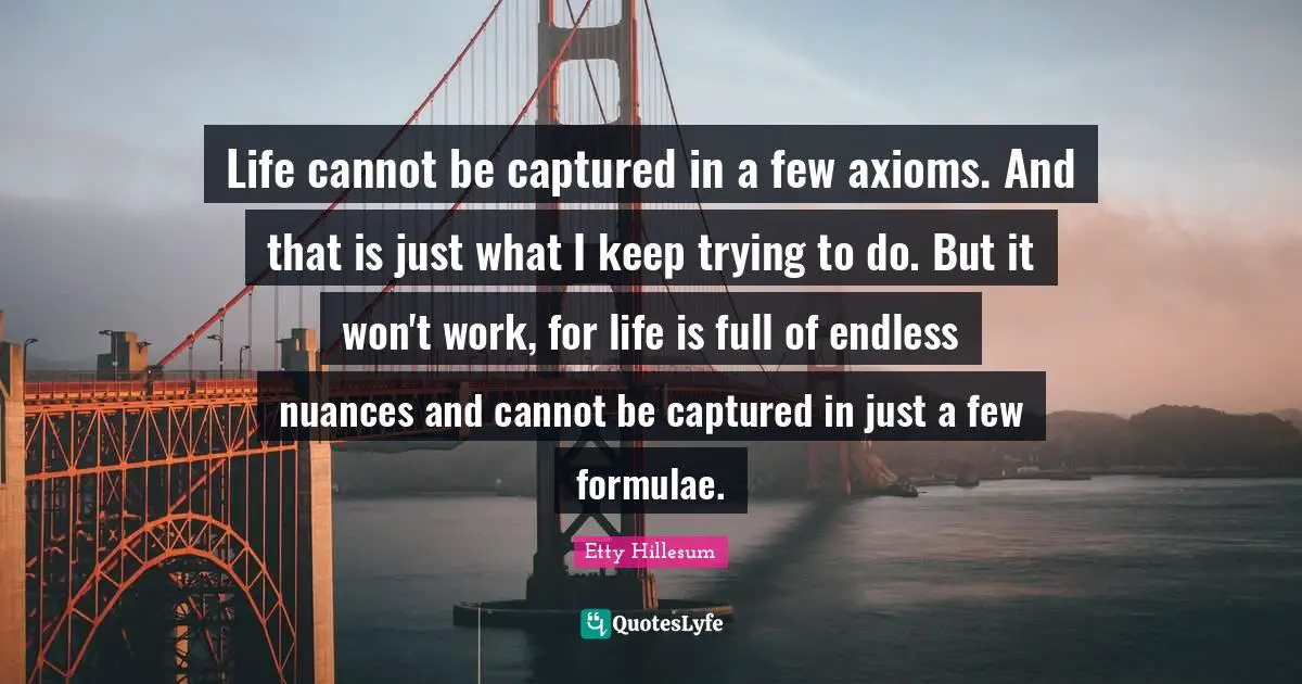 Life cannot be captured in a few axioms. And that is just what I keep trying to do. But it won't work, for life is full of endless nuances and cannot be captured in just a few formulae.