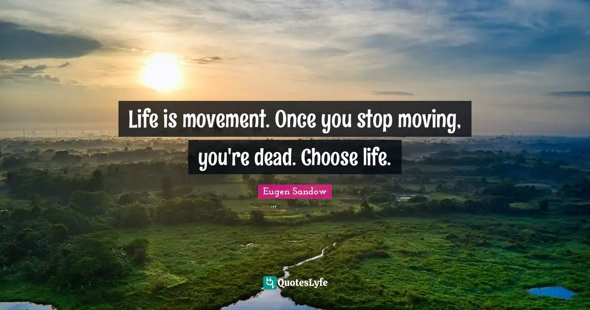 Life is movement. Once you stop moving, you're dead. Choose life.
