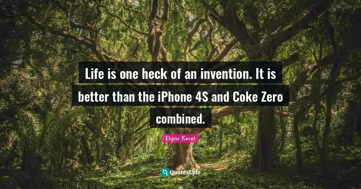 Life is one heck of an invention. It is better than the iPhone 4S and Coke Zero combined.