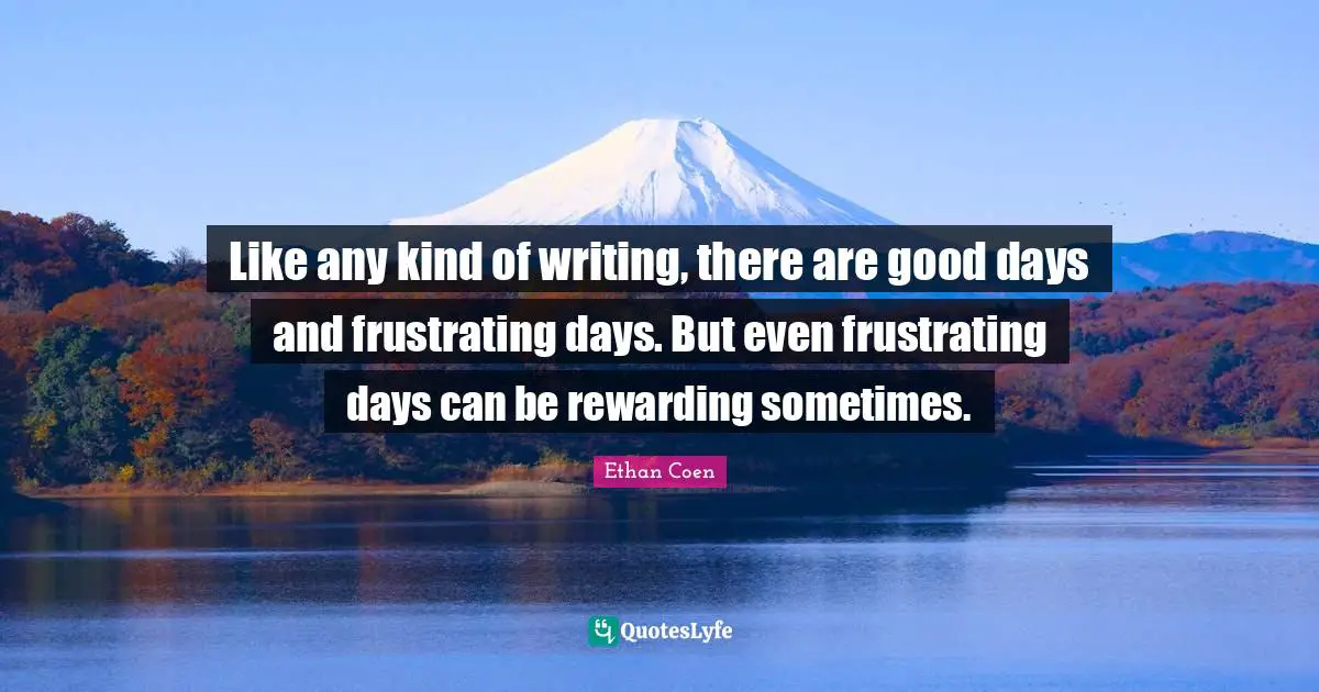 Like any kind of writing, there are good days and frustrating days. But even frustrating days can be rewarding sometimes.