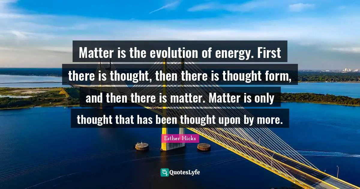 Matter is the evolution of energy. First there is thought, then there is thought form, and then there is matter. Matter is only thought that has been thought upon by more.