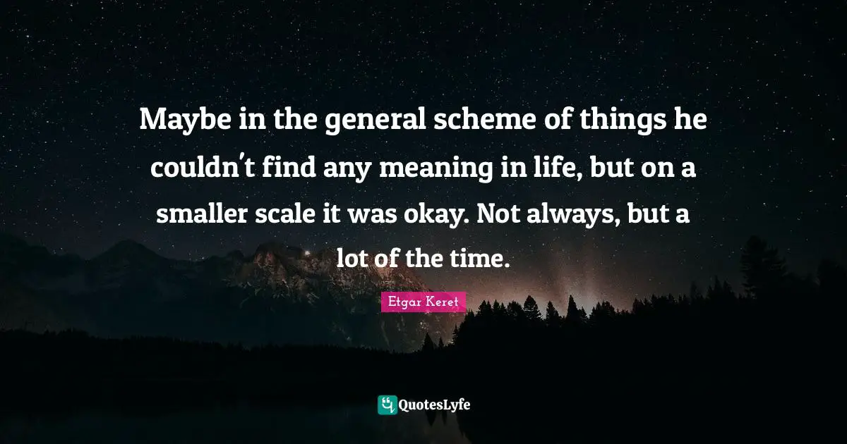 Maybe in the general scheme of things he couldn't find any meaning in life, but on a smaller scale it was okay. Not always, but a lot of the time.