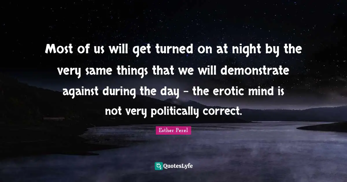 Most of us will get turned on at night by the very same things that we will demonstrate against during the day - the erotic mind is not very politically correct.
