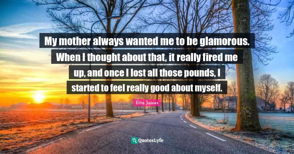 Etta James Quotes: "My mother always wanted me to be glamorous. When I thought about that, it really fired me up, and once I lost all those pounds, I started to feel really good about myself."