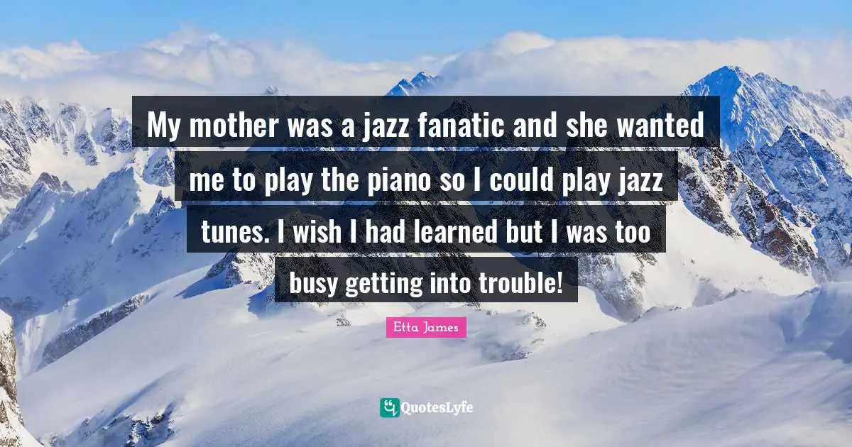 Etta James Quotes: "My mother was a jazz fanatic and she wanted me to play the piano so I could play jazz tunes. I wish I had learned but I was too busy getting into trouble!"