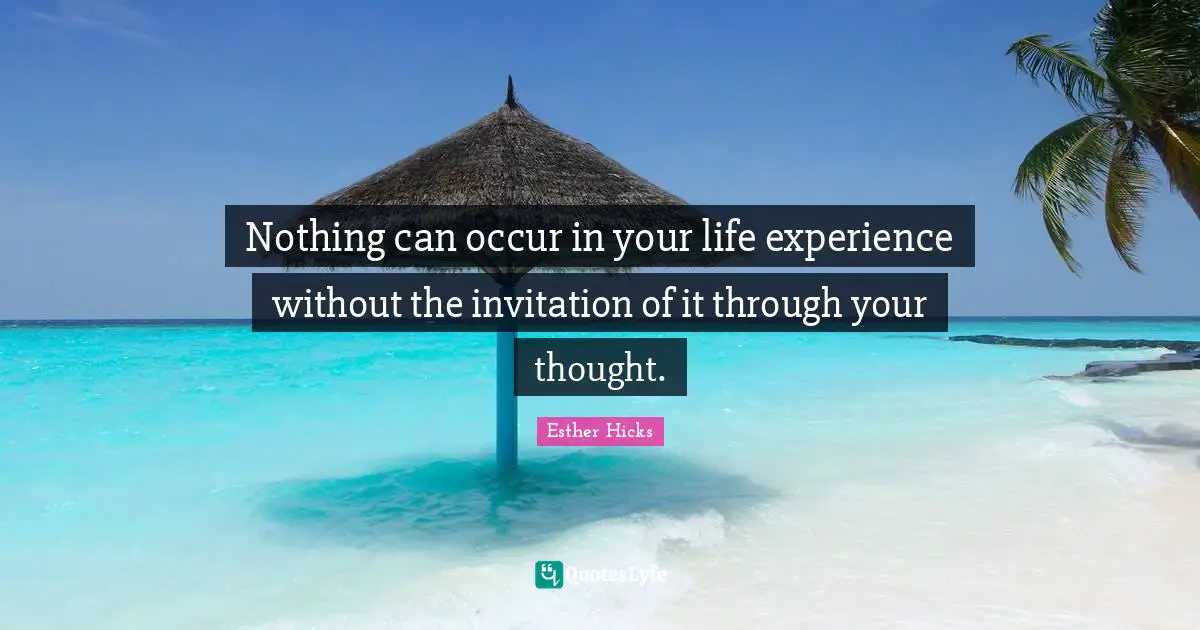 Esther Hicks Quotes: "Nothing can occur in your life experience without the invitation of it through your thought."
