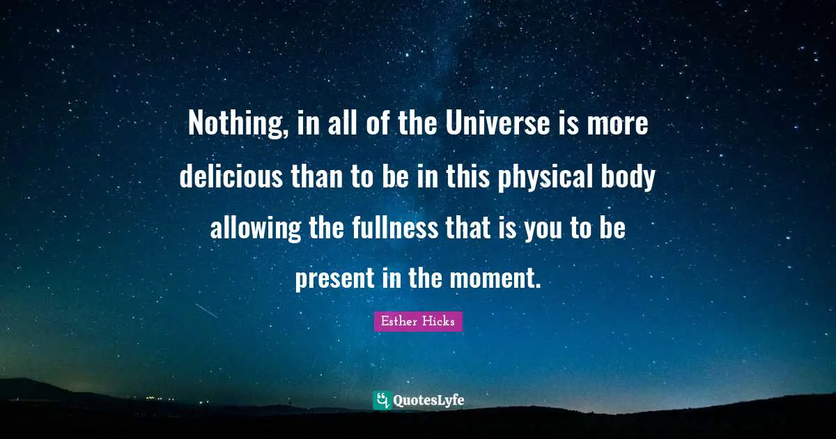 Nothing, in all of the Universe is more delicious than to be in this physical body allowing the fullness that is you to be present in the moment.