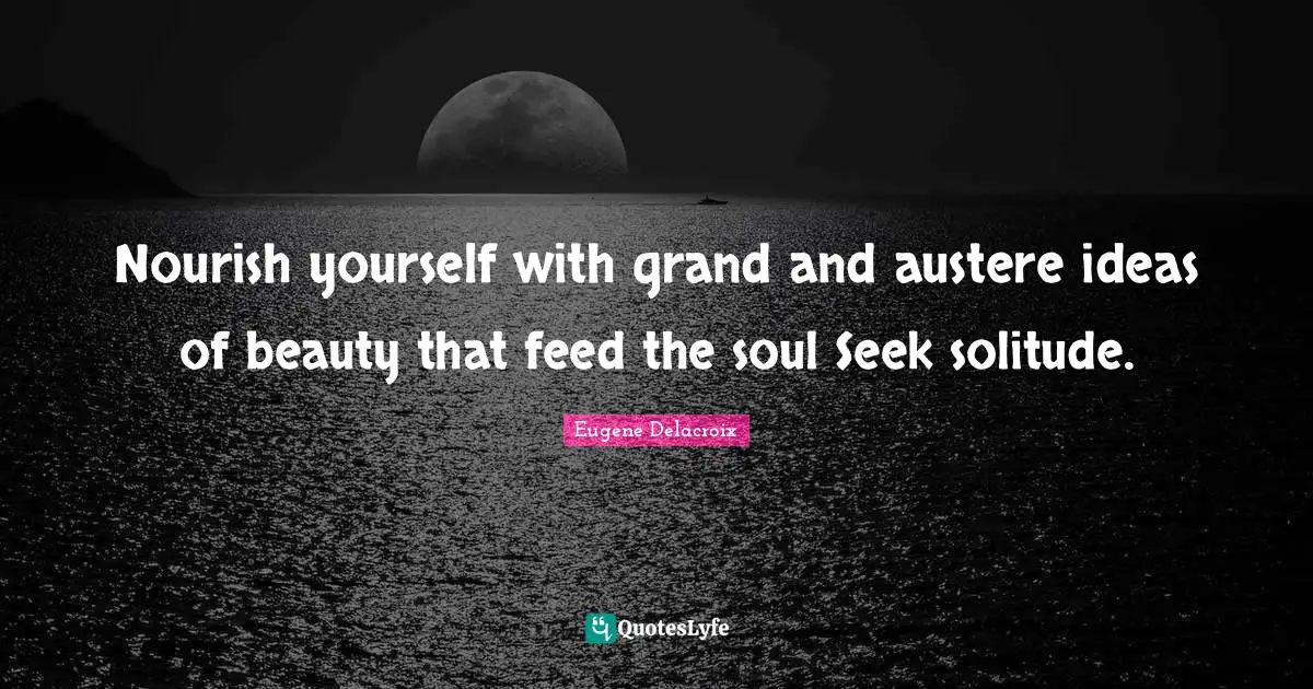 Eugene Delacroix Quotes: "Nourish yourself with grand and austere ideas of beauty that feed the soul Seek solitude."