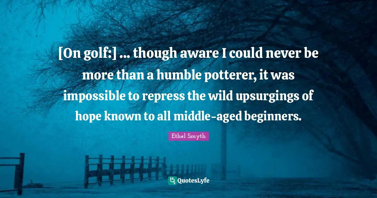 [On golf:] ... though aware I could never be more than a humble potterer, it was impossible to repress the wild upsurgings of hope known to all middle-aged beginners.